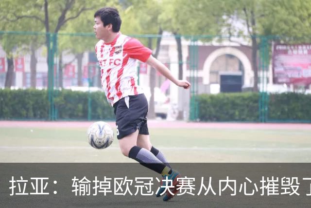 拉亚：输掉欧冠决赛从内心摧毁了我，西班牙一门的竞争激烈且和谐